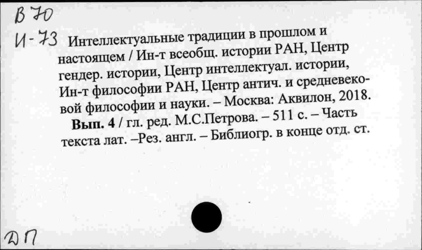 ﻿Интеллектуальные традиции в прошлом и настоящем / Ин-т всеобщ, истории РАН, Центр гендер, истории, Центр интеллектуал, истории, Ин-т философии РАН, Центр антич. и средневековой философии и науки. - Москва: Аквилон, 2018.
Вып. 4 / гл. ред. М.С.Петрова. - 511 с. - Часть текста лат. -Рез. англ. - Библиогр. в конце отд. ст.